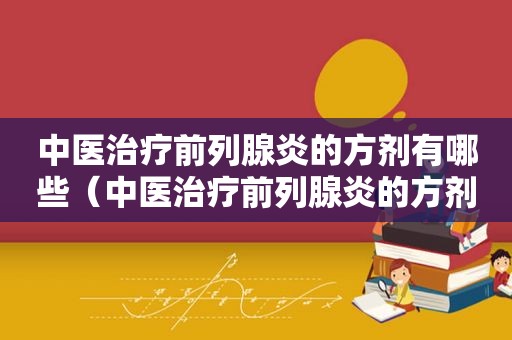 中医治疗前列腺炎的方剂有哪些（中医治疗前列腺炎的方剂是什么）