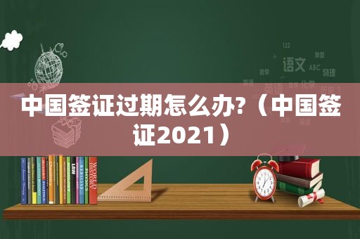 中国签证过期怎么办?（中国签证2021）