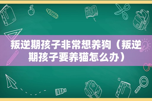 叛逆期孩子非常想养狗（叛逆期孩子要养猫怎么办）