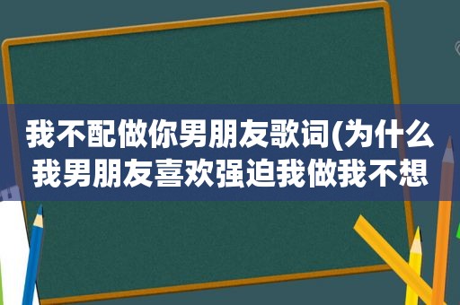 我不配做你男朋友歌词(为什么我男朋友喜欢强迫我做我不想做的事如果我不做他就对着我发火对着我吼)