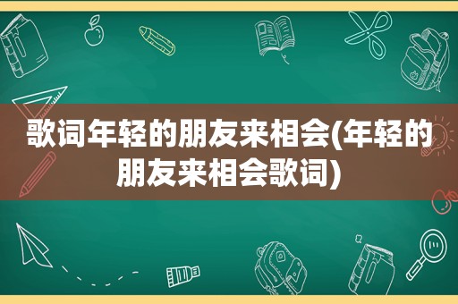 歌词年轻的朋友来相会(年轻的朋友来相会歌词)