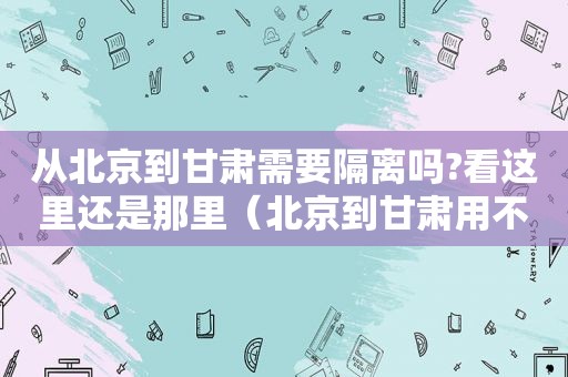 从北京到甘肃需要隔离吗?看这里还是那里（北京到甘肃用不用隔离）