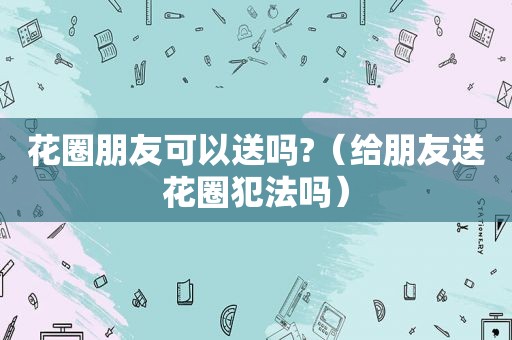 花圈朋友可以送吗?（给朋友送花圈犯法吗）