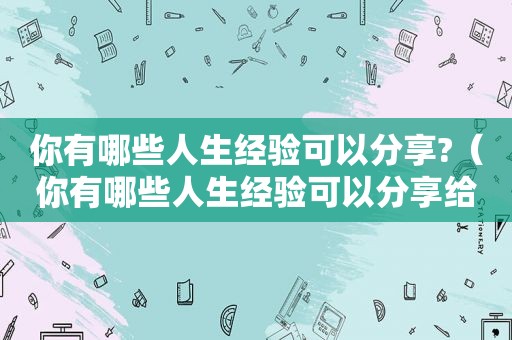 你有哪些人生经验可以分享?（你有哪些人生经验可以分享给别人）