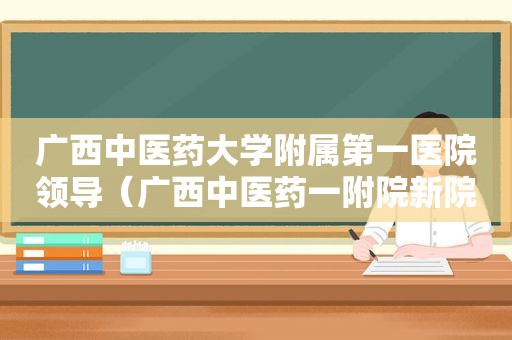 广西中医药大学附属第一医院领导（广西中医药一附院新院长）