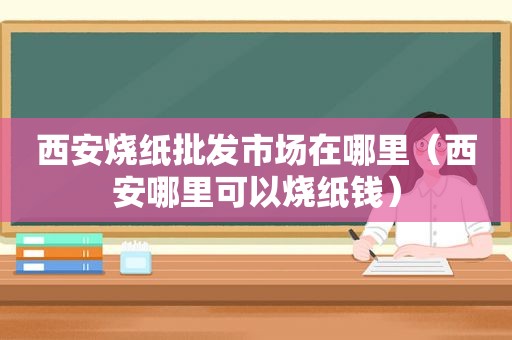 西安烧纸批发市场在哪里（西安哪里可以烧纸钱）