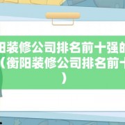 衡阳装修公司排名前十强的哪些（衡阳装修公司排名前十强）