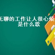 无聊的工作让人很心烦这是什么歌（无聊的工作让人有点烦是什么歌）